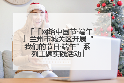 「网络中国节·端午」兰州市城关区开展“我们的节日·端午”系列主题实践活动
