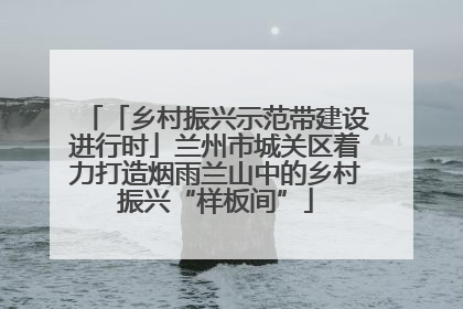 「乡村振兴示范带建设进行时」兰州市城关区着力打造烟雨兰山中的乡村振兴“样板间”