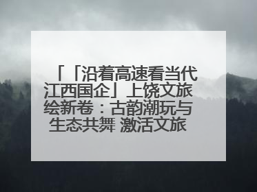 「沿着高速看当代江西国企」上饶文旅绘新卷：古韵潮玩与生态共舞 激活文旅产业新动能