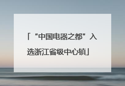 “中国电器之都”入选浙江省级中心镇