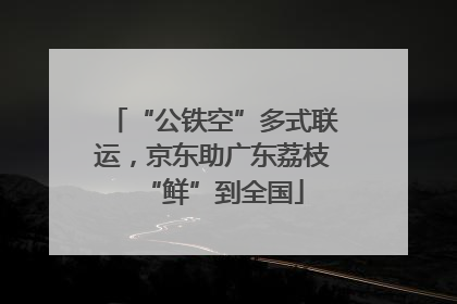 “公铁空”多式联运，京东助广东荔枝“鲜”到全国