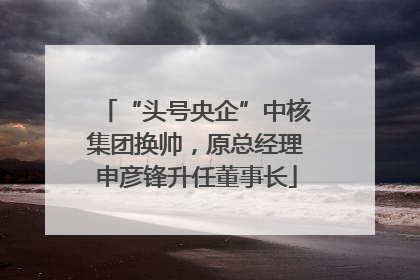 “头号央企”中核集团换帅，原总经理申彦锋升任董事长