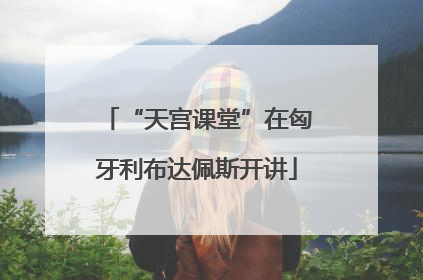 “天宫课堂”在匈牙利布达佩斯开讲