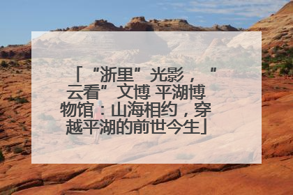 “浙里”光影，“云看”文博 平湖博物馆：山海相约，穿越平湖的前世今生