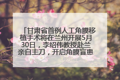 甘肃省首例人工角膜移植手术将在兰州开展5月30日，李绍伟教授赴兰亲自主刀，开启角膜盲患者复明新纪元