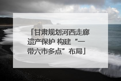 甘肃规划河西走廊遗产保护 构建“一带六市多点”布局