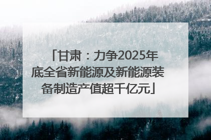 甘肃：力争2025年底全省新能源及新能源装备制造产值超千亿元