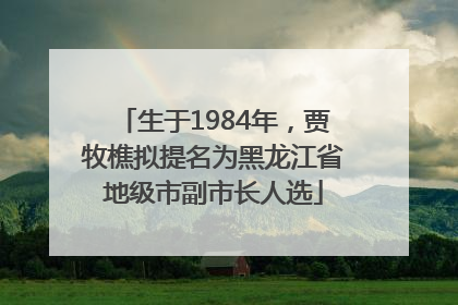 生于1984年，贾牧樵拟提名为黑龙江省地级市副市长人选