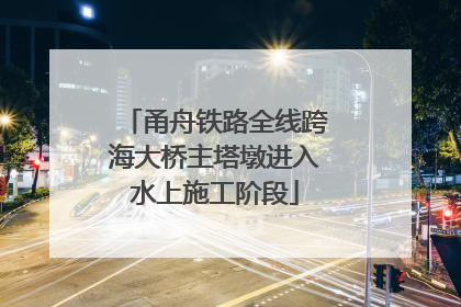 甬舟铁路全线跨海大桥主塔墩进入水上施工阶段