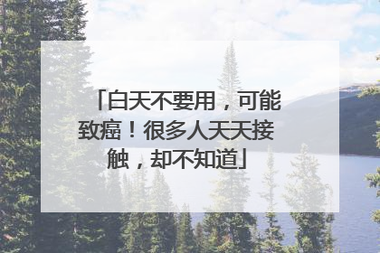 白天不要用，可能致癌！很多人天天接触，却不知道