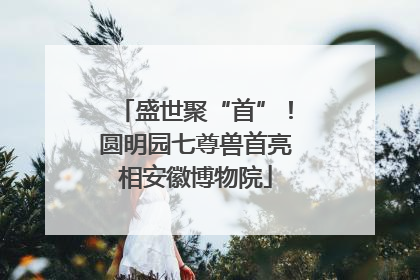 盛世聚“首”！圆明园七尊兽首亮相安徽博物院