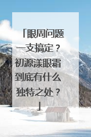 眼周问题一支搞定？初源漾眼霜到底有什么独特之处？