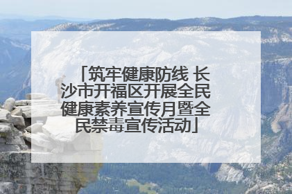 筑牢健康防线 长沙市开福区开展全民健康素养宣传月暨全民禁毒宣传活动