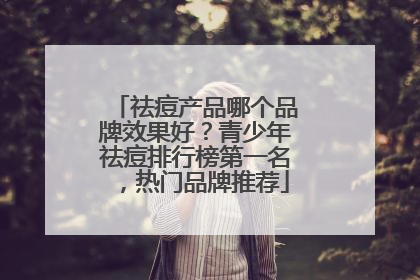 祛痘产品哪个品牌效果好？青少年祛痘排行榜第一名，热门品牌推荐