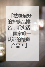 祛斑最好的护肤品排名，听实话：国家唯一认证的祛斑产品！