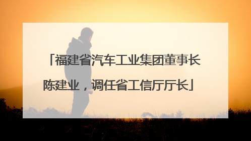 福建省汽车工业集团董事长陈建业，调任省工信厅厅长