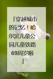 穿越城市的记忆!哈尔滨儿童公园儿童铁路69周岁啦