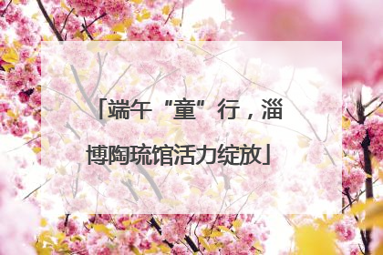 端午“童”行，淄博陶琉馆活力绽放