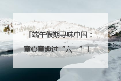 端午假期寻味中国：童心童趣过“六一”