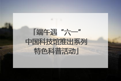 端午遇“六一” 中国科技馆推出系列特色科普活动