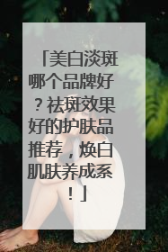 美白淡斑哪个品牌好？祛斑效果好的护肤品推荐，焕白肌肤养成系！