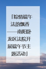粽情端午 法韵飘香——南阳卧龙区法院开展端午节主题活动