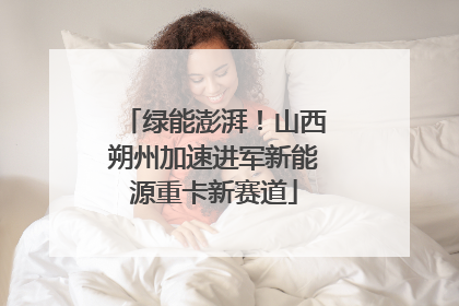绿能澎湃！山西朔州加速进军新能源重卡新赛道