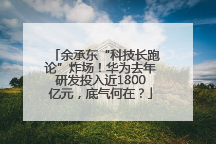 余承东“科技长跑论”炸场！华为去年研发投入近1800亿元，底气何在？