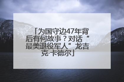 为国守边47年背后有何故事？对话“最美退役军人”龙吉克·卡德尔