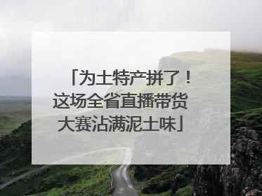 为土特产拼了！这场全省直播带货大赛沾满泥土味