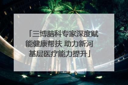 三博脑科专家深度赋能健康帮扶 助力新河基层医疗能力提升