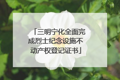 三明宁化全面完成烈士纪念设施不动产权登记证书