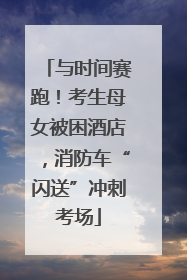 与时间赛跑！考生母女被困酒店，消防车“闪送”冲刺考场