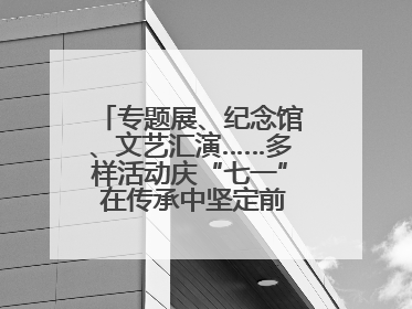 专题展、纪念馆、文艺汇演……多样活动庆“七一” 在传承中坚定前行脚步