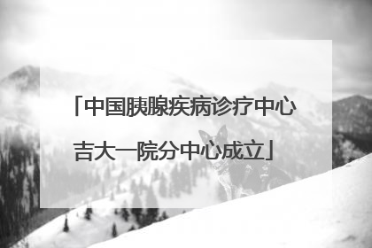 中国胰腺疾病诊疗中心吉大一院分中心成立