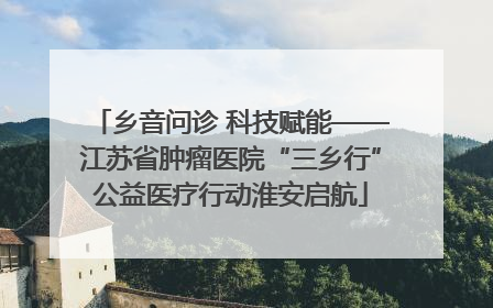 乡音问诊 科技赋能——江苏省肿瘤医院“三乡行”公益医疗行动淮安启航