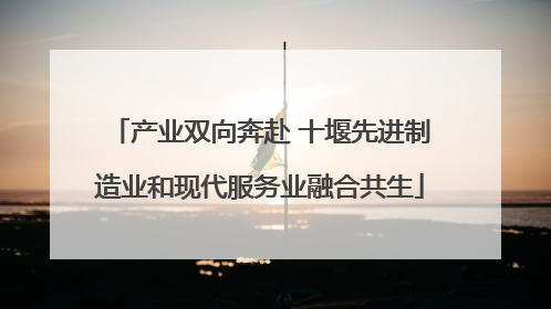 产业双向奔赴 十堰先进制造业和现代服务业融合共生
