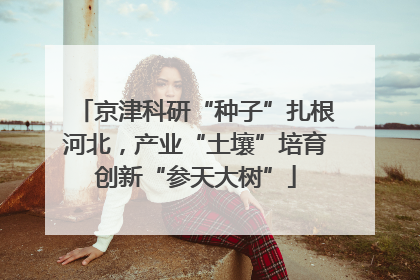 京津科研“种子”扎根河北，产业“土壤”培育创新“参天大树”