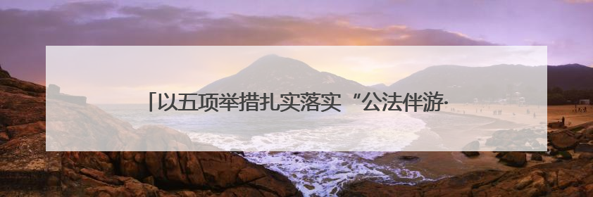 以五项举措扎实落实“公法伴游·四季无忧”工作机制，黑龙江绥化推动构建“法旅同行”工作新格局