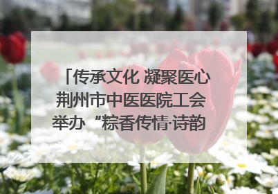 传承文化 凝聚医心 荆州市中医医院工会举办“粽香传情·诗韵端午”系列活动