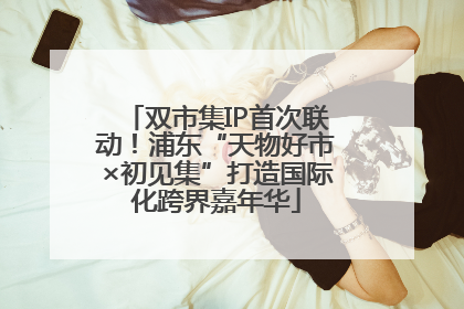 双市集IP首次联动！浦东“天物好市×初见集”打造国际化跨界嘉年华