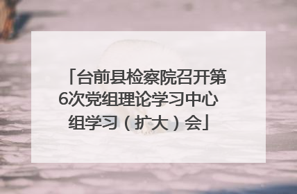 台前县检察院召开第6次党组理论学习中心组学习（扩大）会