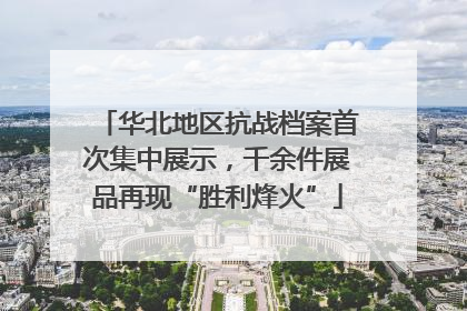 华北地区抗战档案首次集中展示，千余件展品再现“胜利烽火”