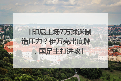 印尼主场7万球迷制造压力？伊万亮出底牌，国足主打进攻