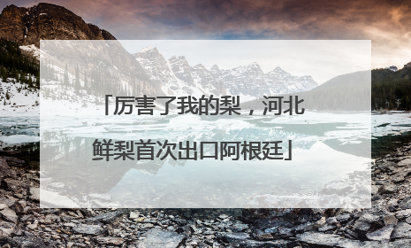 厉害了我的梨，河北鲜梨首次出口阿根廷
