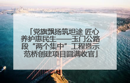 党旗飘扬筑坦途 匠心养护惠民生——玉门公路段“两个集中”工程暨示范桥创建项目圆满收官