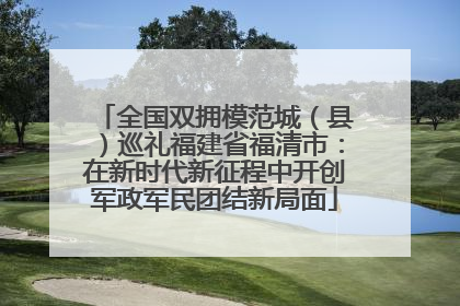 全国双拥模范城（县）巡礼福建省福清市：在新时代新征程中开创军政军民团结新局面