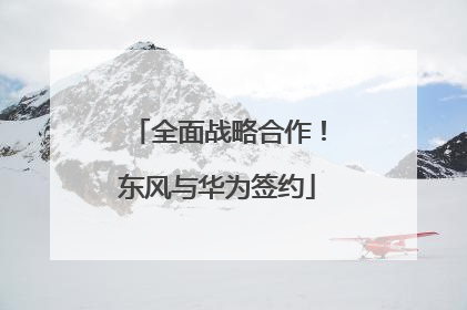 全面战略合作！东风与华为签约