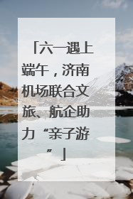 六一遇上端午，济南机场联合文旅、航企助力“亲子游”