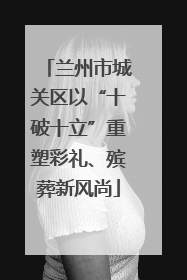 兰州市城关区以“十破十立”重塑彩礼、殡葬新风尚